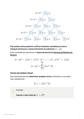 Cálculo Combinatório 6
Pelo padrão acima podemos verificar bastantes semelhanças entre o
triângulo de Pascal e o desenvolvimento do polinómio ﻿
Estas semelhanças permitiram o desenvolvimento da Fórmula do Binómio de
Newton:
Termo de Ordem Geral
Esta expressão permite determinar qualquer termo conhecida a sua ordem
mais rapidamente:
💡 Exemplo:
Calcule o valor exato de ﻿
(x + y)n
(x + y) =
n
​
C ​
x +
n 0
n
C ​
x y +
n 1
n−1 1
... + ​
C ​
x y +
n n−1
1 n−1
​
C ​
y
n n
n
ou
(x + y) =
n
​ ​
C ​
x y
p=0
∑
n
n p
n−p p
T ​
=
p+1 ​
C x y
n p
n−p p
(1 + ​
)
2 4
 