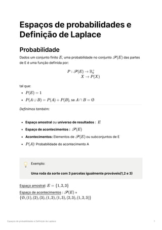 Espaços de probabilidades e Definição de Laplace 1
Espaços de probabilidades e
Definição de Laplace
Probabilidade
Dados um conjunto finito ﻿
, uma probabilidade no conjunto ﻿das partes
de E é uma função definida por:
tal que:
﻿
﻿
, se ﻿
Definimos também:
Espaço amostral ou universo de resultados : ﻿
Espaço de acontecimentos : ﻿
Acontecimentos: Elementos de ﻿ou subconjuntos de E
﻿
: Probabilidade do acontecimento A
💡 Exemplo:
Uma roda da sorte com 3 parcelas igualmente prováveis(1,2 e 3)
Espaço amostral: ﻿
Espaço de acontecimentos : ﻿=
﻿
E P(E)
P : P(E) → R ​
0
+
X → P(X)
P(E) = 1
P(A ∪ B) = P(A) + P(B) A ∩ B = Ø
E
P(E)
P(E)
P(A)
E = {1,2,3}
P(E)
{Ø,(1),(2),(3),(1,2),(1,3),(2,3),(1,2,3)}
 