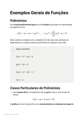 Exemplos Gerais de Funções 1
Exemplos Gerais de Funções
Polinómios
Uma função polinomial de grau n é uma função f que pode ser representada
da seguinte forma:
Nota: embora a notação com o somatório ﻿não seja muito utilizada em
Matemática A, é usada de forma proeminente em qualquer outro sítio.
💡 Alguns exemplos:
﻿
﻿
﻿
﻿
Casos Particulares de Polinómios
Uma função afim é um polinómio real de grau 1, isto é, uma função da
forma:
O gráfico de uma função afim é uma reta de declive a e ordenada na origem b.
f(x) = a ​ +
0 a ​
x +
1 a ​
x +
2
2
... + a ​
x ≡
n
n
​ a ​
x , a ​ ∈
k=1
∑
n
k
k
k R
∑
f(x) = x +
2
2x + 2
g(x) = 2x + 3
h(x) = x +
5
3x +
2
1
i(x) = 4
f(x) = ax + b (a,b ∈ R)
 