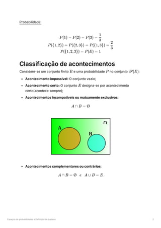 Espaços de probabilidades e Definição de Laplace 2
Probabilidade:
Classificação de acontecimentos
Considere-se um conjunto finito ﻿e uma probabilidade ﻿no conjunto ﻿
:
Acontecimento impossível: O conjunto vazio;
Acontecimento certo: O conjunto ﻿designa-se por acontecimento
certo(acontece sempre);
Acontecimentos incompatíveis ou mutuamente exclusivos:
Acontecimentos complementares ou contrários:
P(1) = P(2) = P(3) = ​
3
1
P({1,2}) = P({2,3}) = P({1,3}) = ​
3
2
P({1,2,3}) = P(E) = 1
E P P(E)
E
A ∩ B = Ø
A ∩ B = Ø e A ∪ B = E
 