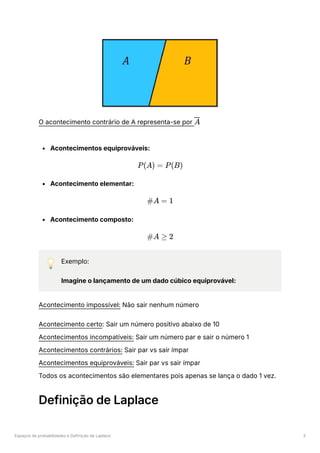 Espaços de probabilidades e Definição de Laplace 3
O acontecimento contrário de A representa-se por ﻿
Acontecimentos equiprováveis:
Acontecimento elementar:
Acontecimento composto:
💡 Exemplo:
Imagine o lançamento de um dado cúbico equiprovável:
Acontecimento impossível: Não sair nenhum número
Acontecimento certo: Sair um número positivo abaixo de 10
Acontecimentos incompatíveis: Sair um número par e sair o número 1
Acontecimentos contrários: Sair par vs sair ímpar
Acontecimentos equiprováveis: Sair par vs sair ímpar
Todos os acontecimentos são elementares pois apenas se lança o dado 1 vez.
Definição de Laplace
A
P(A) = P(B)
#A = 1
#A ≥ 2
 