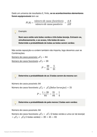 Espaços de probabilidades e Definição de Laplace 4
Dado um universo de resultados E, finito, se os acontecimentos elementares
forem equiprováveis tem-se:
💡 Exemplo:
Num saco estão seis bolas verdes e três bolas laranja. Extraem-se,
simultaneamente, e ao acaso, três bolas do saco.
Determide a probabilidade de todas as bolas serem verdes:
Não existe reposição e a ordem também não importa, logo devemos usar as
Combinações:
Número de casos possíveis: ﻿
Número de casos favoráveis: ﻿
💡 Determine a probabilidade de as 3 bolas serem da mesma cor:
Número de casos possíveis: 84
Número de casos favoráveis: ﻿
💡 Determine a probabilidade de pelo menos 2 bolas sem verdes:
Número de casos possíveis: 84
Número de casos favoráveis: ﻿(2 bolas verdes e uma cor de laranja)
﻿
( 3 bolas verdes) ﻿
P(A) = ​
=
n mero de casos poss veis
u
ˊ ı
ˊ
n mero de casos favor veis
u
ˊ a
ˊ
​
#E
#A
​
C ​
=
9 3 84
​
C ​ =
6 3 20
P = ​
=
84
20
​
21
5
​
C ​ +
6 3 ​
C ​
(bolas laranjas) =
3 3 21
P = ​
=
84
1 + 20
​
=
84
21
​
4
1
​
C ​
×
6 2 ​
C ​
3 1
+ ​
C ​ ×
6 3 ​
C ​
3 0 = 20 + 45 = 65
 