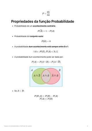 Espaços de probabilidades e Definição de Laplace 5
Propriedades da função Probabilidade
Probabilidade de um acontecimento contrário:
Probabilidade do conjunto vazio:
A probabilidade dum acontecimento está sempre entre 0 e 1:
A probabilidade dum acontecimento pode ser dada por:
Se ﻿
:
P = ​
84
65
P( ) =
A 1 − P(A)
P(Ø) = 0
∀A ∈ P(E),P(A) ∈ [0,1]
P(A) = P(A ∩ B) + P(A ∩ )
B
A ⊂ B
P(BA) = P(B) − P(A)
P(A) ≤ P(B)
 
