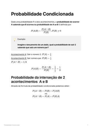 Probabilidade Condicionada 1
Probabilidade Condicionada
Dada uma probabilidade P e dois acontecimentos, a probabilidade de ocorrer
A sabendo que B ocorreu ou probabilidade de A se B é definida por:
💡 Exemplo:
Imagine o lançamento de um dado, qual a probabilidade de sair 2
sabendo que saiu um número par?
Acontecimento A: Sair o número 2. ﻿
Acontecimento B: Sair número par. ﻿
Probabilidade da interseção de 2
acontecimentos A e B
Através da formula da probabilidade condicionada podemos obter:
P(A∣B) = ​
,P(B) =
P(B)
P(A ∩ B)
 0
P(A) = ​
6
1
P(B) = ​
2
1
P(A ∩ B) = 1/6
P(A∣B) = ​ =
P(B)
P(A ∩ B)
​ =
​
2
1
​
6
1
​
3
1
P(A ∩ B) = P(B) × P(A∣B)
ou
P(A ∩ B) = P(A) × P(B∣A)
 