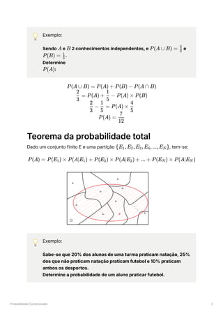 Probabilidade Condicionada 3
💡 Exemplo:
Sendo ﻿e ﻿2 conhecimentos independentes, e ﻿e
﻿
.
Determine
﻿
:
Teorema da probabilidade total
Dado um conjunto finito E e uma partição ﻿
, tem-se:
💡 Exemplo:
Sabe-se que 20% dos alunos de uma turma praticam natação, 25%
dos que não praticam natação praticam futebol e 10% praticam
ambos os desportos.
Determine a probabilidade de um aluno praticar futebol.
A B P(A ∪ B) = ​
3
2
P(B) = ​
5
1
P(A)
P(A ∪ B) = P(A) + P(B) − P(A ∩ B)
​
=
3
2
P(A) + ​
−
5
1
P(A) × P(B)
​
−
3
2
​
=
5
1
P(A) × ​
5
4
P(A) = ​
12
7
{E ​
,E ​
,E ​
,E ​
,...,E ​
}
1 2 3 4 N
P(A) = P(E ​
) ×
1 P(A∣E ​
) +
1 P(E ​
) ×
2 P(A∣E ​
) +
2 ... + P(E ​
) ×
N P(A∣E ​
)
N
 