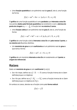 Exemplos Gerais de Funções 2
Uma função quadrática é um polinómio real de grau 2, isto é, uma função
da forma:
O gráfico de uma função quadrática é uma parábola que interseta o eixo Ox
nos pontos dados pela fórmula quadrática (se existirem) e com a abcissa do
ponto de viragem ﻿
. A função tem no máximo 2 zeros.
Uma função cúbica é um polinómio real de grau 3, isto é, uma função da
forma:
O gráfico de uma função cúbica interseta o eixo Ox em pelo menos 1 ponto, e
no máximo em 3 pontos distintos.
Um monómio de grau n com coeficiente a é um polinómio real de grau n
que toma a forma:
O gráfico de um monómio interseta o eixo Ox em exatamente um 1 ponto: a
origem do referencial.
Raízes
Dado um monómio de grau n com coeficiente 1, ﻿
:
Se n for ímpar, define-se a ﻿como a função inversa de ﻿(bem
definida já que ﻿é bijetiva).
Se n for par, define-se a ﻿como a função inversa de ﻿(bem
definida já que ﻿é bijetiva em ﻿
).
Em ambos os casos, denota-se a função como pela forma radical:
f(x) = ax +
2
bx + c (a,b,c ∈ R, a =
 0)
x ​ =
0 − ​
2a
b
f(x) = ax +
3
bx +
2
cx + d (a,b,c,d ∈ R, a =
 0)
f(x) = ax , n >
n
0, a =
 0
m(x)
f : R ⟶ R m
m
f : R ​ ⟶ R ​
0
+
0
+
m
m R ​
0
+
f(x) = ​
n
x
 