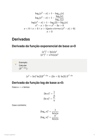 Função Logaritmo 4
Derivadas
Derivada da função exponencial de base a>0
💡 Exemplo:
Calcular
﻿
:
Derivada da função log de base a>0:
Caso ﻿temos:
Caso contrário:
log ​
(x −
2
2
x) > 1 − log ​
(x)
0,5
log ​
(x −
2
2
x) > 1 − ​
log ​ ​
2 (2
1
)
log ​
(x)
2
log(x −
2
x) > 1 − log ​
(2) +
2 log ​
(x)
2
x −
2
x > 2x ↔ x −
2
3x > 0
x < 0 ∨ x > 3 ∧ x > 1(pois o termo (x −
2
x) > 0)
x > 3
(a ) =
x ′
ln(a)ax
(a ) =
u x
u ln(a)a
′ u
(2 )
x +3x
2
(x +
2
3x) ln(2)2 =
′ x +3x
2
(2x + 3) ln(2) 2x +3x
2
a = e
(ln x) =
′
​
x
1
(ln u) =
′
​
u
u′
(log ​ x) =
a
′
​
ln(a)x
1
(log ​ u) =
a
′
​
ln(a)u
u′
 