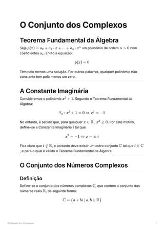 O Conjunto dos Complexos 1
O Conjunto dos Complexos
Teorema Fundamental da Álgebra
Seja ﻿um polinómio de ordem ﻿com
coeficientes ﻿
. Então a equação:
Tem pelo menos uma solução. Por outras palavras, qualquer polinómio não
constante tem pelo menos um zero.
A Constante Imaginária
Consideremos o polinómio ﻿
. Segundo o Teorema Fundamental da
Álgebra:
No entanto, é sabido que, para qualquer ﻿
. Por este motivo,
define-se a Constante Imaginária ﻿tal que:
Fica claro que ﻿
, e portanto deve existir um outro conjunto ﻿tal que
, e para o qual é válido o Teorema Fundamental da Álgebra.
O Conjunto dos Números Complexos
Definição
Define-se o conjunto dos números complexos ﻿
, que contém o conjunto dos
números reais ﻿
, da seguinte forma:
p(x) = a ​ +
0 a ​ ⋅
1 x + ... + a ​ ⋅
n xn
n > 0
a ​
n
p(x) = 0
x +
2
1
∃ ​ :
x x +
2
1 = 0 ⇔ x =
2
−1
x ∈ R, x ≥
2
0
i
x =
2
−1 ⇔ x = ± i
i ∈
/ R C i ∈ C
C
R
C = {a + bi ∣ a,b ∈ R}
 