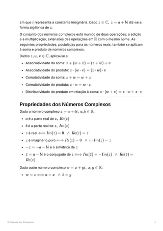 O Conjunto dos Complexos 2
Em que ﻿representa a constante imaginária. Dado ﻿diz-se a
forma algébrica de ﻿
.
O conjunto dos números complexos está munido de duas operações: a adição
e a multiplicação, extensões das operações em ﻿com o mesmo nome. As
seguintes propriedades, postuladas para os números reais, também se aplicam
à soma e produto de números complexos.
Dados ﻿
, aplica-se a:
Associatividade da soma: ﻿
Associatividade do produto: ﻿
Comutatividade da soma: ﻿
Comutatividade do produto: ﻿
Distributividade do produto em relação à soma: ﻿
Propriedades dos Números Complexos
Dado o número complexo ﻿
:
﻿é a parte real de ﻿
﻿é a parte real de ﻿
﻿é real ﻿
﻿é imaginário puro ﻿
﻿é o simétrico de ﻿
﻿é o conjugado de ﻿
﻿
Dado outro número complexo ﻿
:
﻿
i z ∈ C, z = a + bi
z
R
z,w,v ∈ C
z + (w + v) = (z + w) + v
z ⋅ (w ⋅ v) = (z ⋅ w) ⋅ v
z + w = w + z
z ⋅ w = w ⋅ z
z ⋅ (w + v) = z ⋅ w + z ⋅ v
z = a + bi, a,b ∈ R
a z, Re(z)
b z, Im(z)
z ⟺ Im(z) = 0 ∧ Re(z) = z
z ⟺ Re(z) = 0 ∧ i ⋅ Im(z) = z
−z = −a − bi z
=
z
ˉ a − bi z ⟺ Im( ) =
z
ˉ −Im(z) ∧ Re( ) =
z
ˉ
Re(z)
w = x + yi, x,y ∈ R
w = z ⟺ a = x ∧ b = y
 