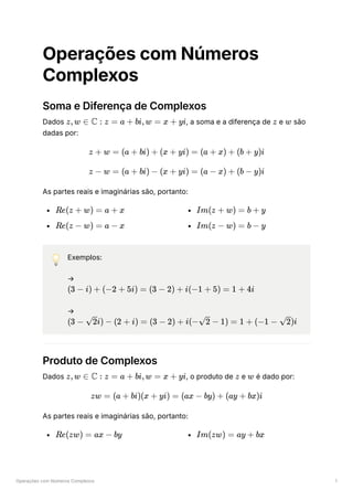 Operações com Números Complexos 1
Operações com Números
Complexos
Soma e Diferença de Complexos
Dados ﻿
, a soma e a diferença de ﻿e ﻿são
dadas por:
As partes reais e imaginárias são, portanto:
﻿
﻿
﻿
﻿
💡 Exemplos:
→
﻿
→
﻿
Produto de Complexos
Dados ﻿
, o produto de ﻿e é dado por:
As partes reais e imaginárias são, portanto:
﻿ ﻿
z,w ∈ C : z = a + bi,w = x + yi z w
z + w = (a + bi) + (x + yi) = (a + x) + (b + y)i
z − w = (a + bi) − (x + yi) = (a − x) + (b − y)i
Re(z + w) = a + x
Re(z − w) = a − x
Im(z + w) = b + y
Im(z − w) = b − y
(3 − i) + (−2 + 5i) = (3 − 2) + i(−1 + 5) = 1 + 4i
(3 − ​
i) −
2 (2 + i) = (3 − 2) + i(− ​ −
2 1) = 1 + (−1 − ​
)i
2
z,w ∈ C : z = a + bi,w = x + yi z w
zw = (a + bi)(x + yi) = (ax − by) + (ay + bx)i
Re(zw) = ax − by Im(zw) = ay + bx
 