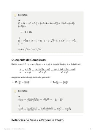 Operações com Números Complexos 2
💡 Exemplos:
→
﻿
﻿
→
﻿
﻿
Quociente de Complexos
Dados ﻿
, o quociente de ﻿e ﻿é dado por:
As partes reais e imaginárias são, portanto:
﻿ ﻿
💡 Exemplos:
→
﻿
→
﻿
Potências de Base e Expoente Inteiro
(3 − i) × (−2 + 5i) = (−2 ⋅ 3 − 5 ⋅ (−1)) + i(3 ⋅ 5 + (−1) ⋅
(−2)) =
= −1 + 17i
(3 − ​
i) ×
2 (2 + i) = (3 ⋅ 2 − (− ​
) ⋅
2 1) + i(3 ⋅ 1 + (− ​
) ⋅
2
2) =
= 6 + ​
+
2 (3 − 2 ​
)i
2
z,w ∈ C : z = a + bi,w = x + yi z w
​ =
w
z
​
=
x + yi
a + bi
​
=
x + y
2 2
(a + bi)(x − yi)
​
x + y
2 2
(ax + by) + (bx − ay)i
Re( ​ ) =
w
z
​
x +y
2 2
ax+by
Im( ​ ) =
w
z
​
x +y
2 2
bx−ay
​
=
−2+5i
3−i
​
=
(−2+5i)(−2−5i)
(3−i)(−2−5i)
​
=
29
−11−13i
− ​
−
29
11
​ i
29
13
​ =
2+i
3− ​
i
2
​
=
(2+i)(2−i)
(3− ​
i)(2−i)
2
​
=
5
6− ​
−(3+2 ​
)i
2 2
​ −
5
6− ​
2
​ i
5
3+2 ​
2
i
 