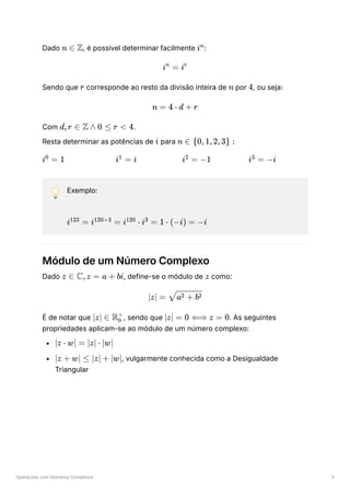 Operações com Números Complexos 3
Dado ﻿
, é possível determinar facilmente ﻿
:
Sendo que ﻿corresponde ao resto da divisão inteira de ﻿por ﻿
, ou seja:
Com ﻿
.
Resta determinar as potências de ﻿para ﻿
﻿ ﻿ ﻿ ﻿
💡 Exemplo:
Módulo de um Número Complexo
Dado ﻿
, define-se o módulo de ﻿como:
É de notar que ﻿
, sendo que ﻿
. As seguintes
propriedades aplicam-se ao módulo de um número complexo:
﻿
﻿
, vulgarmente conhecida como a Desigualdade
Triangular
n ∈ Z in
i =
n
ir
r n 4
n = 4 ⋅ d + r
d,r ∈ Z ∧ 0 ≤ r < 4
i n ∈ {0,1,2,3} :
i =
0
1 i =
1
i i =
2
−1 i =
3
−i
i =
123
i =
120+3
i ⋅
120
i =
3
1 ⋅ (−i) = −i
z ∈ C,z = a + bi z
∣z∣ = ​
a + b
2 2
∣z∣ ∈ R ​
0
+
∣z∣ = 0 ⟺ z = 0
∣z ⋅ w∣ = ∣z∣ ⋅ ∣w∣
∣z + w∣ ≤ ∣z∣ + ∣w∣
 