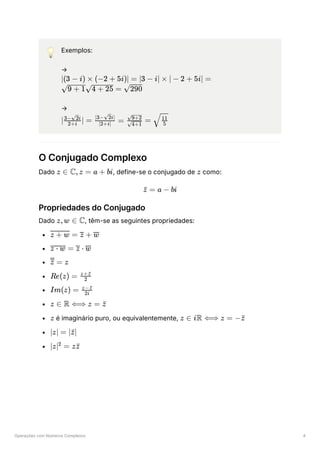 Operações com Números Complexos 4
💡 Exemplos:
→
﻿
→
﻿
O Conjugado Complexo
Dado ﻿
, define-se o conjugado de ﻿como:
Propriedades do Conjugado
Dado ﻿
, têm-se as seguintes propriedades:
﻿
﻿
﻿
﻿
﻿
﻿
﻿é imaginário puro, ou equivalentemente, ﻿
﻿
﻿
∣(3 − i) × (−2 + 5i)∣ = ∣3 − i∣ × ∣ − 2 + 5i∣ =
​ ​ =
9 + 1 4 + 25 ​
290
∣ ​ ∣ =
2+i
3− ​
i
2
​
=
∣2+i∣
∣3− ​
i∣
2
​ =
​
4+1
​
9+2
​
​
5
11
z ∈ C,z = a + bi z
=
z
ˉ a − bi
z,w ∈ C
​ =
z + w +
z w
=
z ⋅ w ⋅
z w
=
z z
Re(z) = ​
2
z+z
ˉ
Im(z) = ​
2i
z−z
ˉ
z ∈ R ⟺ z = z
ˉ
z z ∈ iR ⟺ z = −z
ˉ
∣z∣ = ∣ ∣
z
ˉ
∣z∣ =
2
zz
ˉ
 