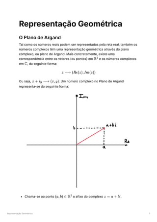 Representação Geométrica 1
Representação Geométrica
O Plano de Argand
Tal como os números reais podem ser representados pela reta real, também os
números complexos têm uma representação geométrica através do plano
complexo, ou plano de Argand. Mais concretamente, existe uma
correspondência entre os vetores (ou pontos) em ﻿e os números complexos
em ﻿
, da seguinte forma:
Ou seja, ﻿
. Um número complexo no Plano de Argand
representa-se da seguinte forma:
Chama-se ao ponto ﻿o afixo do complexo ﻿
.
R2
C
z ⟶ (Re(z),Im(z))
x + iy ⟶ (x,y)
(a,b) ∈ R2
z = a + bi
 