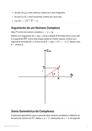 Representação Geométrica 2
Ao eixo ﻿
, o eixo vertical, chama-se o eixo imaginário.
Ao eixo ﻿
, o eixo horizontal, chama-se o eixo real.
﻿
Argumento de um Número Complexo
Seja ﻿o afixo do número complexo ﻿
.
Define-se o argumento de ﻿
, ﻿
, como o ângulo ﻿formado entre o eixo real
e o segmento ﻿
. Como este ângulo pode ter muitos valores, chama-se o
argumento principal de ﻿a ﻿se e só se ﻿
. Nesse caso,
﻿
:
Soma Geométrica de Complexos
O processo geométrico para a soma de dois números complexos é idêntico ao
da soma de vetores em ﻿
: dados ﻿
, representa-se ﻿da seguinte
(0,y)
(x,0)
∣∣(a,b)∣∣ = ​
=
a + b
2 2 ∣z∣
P z = x + iy
z arg z θ
OP
z θ θ = arg z ∧ θ ∈ ] − π,π]
θ = arctan ​
x
y
R2
z,w ∈ C z + w
 