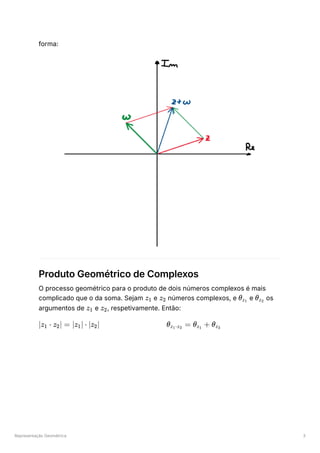 Representação Geométrica 3
forma:
Produto Geométrico de Complexos
O processo geométrico para o produto de dois números complexos é mais
complicado que o da soma. Sejam e ﻿números complexos, e ﻿e ﻿os
argumentos de ﻿e ﻿
, respetivamente. Então:
﻿ ﻿
z1 z ​
2 θ ​
z ​
1
θ ​
z ​
2
z ​
1 z ​
2
∣z ​ ⋅
1 z ​
∣ =
2 ∣z ​
∣ ⋅
1 ∣z ​
∣
2 θ ​ =
z ​
⋅z ​
1 2
θ ​ +
z ​
1
θ ​
z ​
2
 