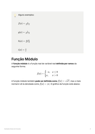 Exemplos Gerais de Funções 4
💡 Alguns exemplos:
﻿
﻿
﻿
﻿
Função Módulo
A função módulo é a função real de variável real definida por ramos da
seguinte forma:
A função módulo também pode ser definida como ﻿
, mas o mais
normal é vê-la denotada como ﻿
. O gráfico da função está abaixo:
f(x) = ​
x +1
2
x
g(x) = ​
x −3
3
1
h(x) = ​
x +4
2
x+3
i(x) = ​
x
4
f(x) = ​ ​
{
−x,
x,
x ≤ 0
x > 0
f(x) = ​
x2
f(x) = ∣x∣
 