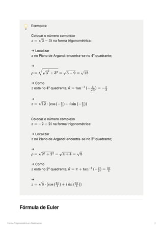 Forma Trigonométrica e Radiciação 2
💡 Exemplos:
Colocar o número complexo
﻿na forma trigonométrica:
→ Localizar
﻿no Plano de Argand: encontra-se no ﻿quadrante;
→
﻿
→ Como
﻿está no ﻿quadrante, ﻿
→
﻿
Colocar o número complexo
﻿na forma trigonométrica:
→ Localizar
﻿no Plano de Argand: encontra-se no ﻿quadrante;
→
﻿
→ Como
﻿está no ﻿quadrante, ﻿
→
﻿
Fórmula de Euler
z = ​ −
3 3i
z 4º
ρ = ​ =
​ + 3
3
2
2 ​ =
3 + 9 ​
12
z 4º θ = tan (− ​ ) =
−1
​
3
3
− ​
3
π
z = ​
⋅
12 (cos(− ​
) +
3
π
i sin (− ​
))
3
π
z = −2 + 2i
z 2º
ρ = ​
=
2 + 2
2 2 ​ =
4 + 4 ​
8
z 2º θ = π + tan (− ​ ) =
−1
2
2
​
4
3π
z = ​ ⋅
8 (cos( ​ ) +
4
3π
i sin ( ​ ))
4
3π
 