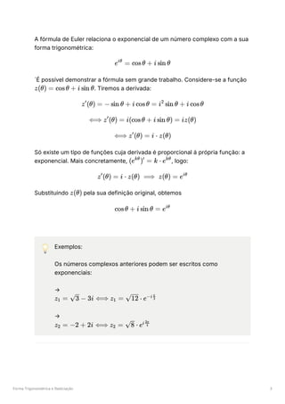 Forma Trigonométrica e Radiciação 3
A fórmula de Euler relaciona o exponencial de um número complexo com a sua
forma trigonométrica:
´É possível demonstrar a fórmula sem grande trabalho. Considere-se a função
﻿
. Tiremos a derivada:
Só existe um tipo de funções cuja derivada é proporcional á própria função: a
exponencial. Mais concretamente, , logo:
Substituindo ﻿pela sua definição original, obtemos
💡 Exemplos:
Os números complexos anteriores podem ser escritos como
exponenciais:
→
﻿
→
﻿
e =
iθ
cosθ + i sin θ
z(θ) = cosθ + i sin θ
z (θ) =
′
− sin θ + i cosθ = i sin θ +
2
i cosθ
⟺ z (θ) =
′
i(cosθ + i sin θ) = iz(θ)
⟺ z (θ) =
′
i ⋅ z(θ)
(e ) =
kθ ′
k ⋅ ekθ
z (θ) =
′
i ⋅ z(θ) ⟹ z(θ) = eiθ
z(θ)
cosθ + i sin θ = eiθ
z ​ =
1 ​
−
3 3i ⟺ z ​ =
1 ⋅
12 e−i ​
3
π
z ​ =
2 −2 + 2i ⟺ z =
2 ​ ⋅
8 ei ​
4
3π
 