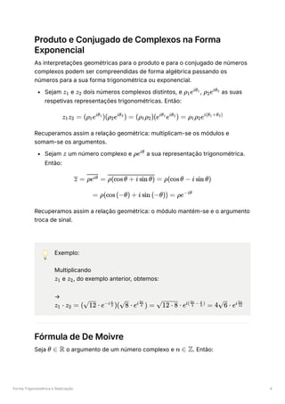 Forma Trigonométrica e Radiciação 4
Produto e Conjugado de Complexos na Forma
Exponencial
As interpretações geométricas para o produto e para o conjugado de números
complexos podem ser compreendidas de forma algébrica passando os
números para a sua forma trigonométrica ou exponencial.
Sejam ﻿e ﻿dois números complexos distintos, e ﻿
, ﻿as suas
respetivas representações trigonométricas. Então:
Recuperamos assim a relação geométrica: multiplicam-se os módulos e
somam-se os argumentos.
Sejam ﻿um número complexo e ﻿a sua representação trigonométrica.
Então:
Recuperamos assim a relação geométrica: o módulo mantém-se e o argumento
troca de sinal.
💡 Exemplo:
Multiplicando
﻿e ﻿
, do exemplo anterior, obtemos:
→
﻿
Fórmula de De Moivre
Seja ﻿o argumento de um número complexo e ﻿
. Então:
z ​
1 z ​
2 ρ ​
e
1
iθ ​
1
ρ ​
e
2
iθ ​
2
z ​
z ​
=
1 2 (ρ ​
e )(ρ ​
e ) =
1
iθ ​
1
2
iθ ​
2
(ρ ​
ρ ​
)(e e ) =
1 2
iθ ​
1 iθ ​
2
ρ ​
ρ ​
e
1 2
i(θ ​
+θ ​
)
1 2
z ρeiθ
=
z ​
=
ρeiθ ​ =
ρ(cosθ + i sin θ) ρ(cosθ − i sin θ)
= ρ(cos(−θ) + i sin (−θ)) = ρe−iθ
z ​
1 z ​
2
z ​ ⋅
1 z ​ =
2 ( ​ ⋅
12 e )( ​ ⋅
−i ​
3
π
8 e ) =
i ​
4
3π
⋅
12 ⋅ 8 e =
i( ​ − ​ )
4
3π
3
π
4 ​ ⋅
6 ei ​
12
5π
θ ∈ R n ∈ Z
 