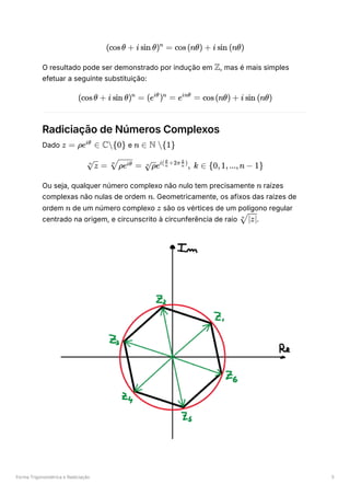 Forma Trigonométrica e Radiciação 5
O resultado pode ser demonstrado por indução em ﻿
, mas é mais simples
efetuar a seguinte substituição:
Radiciação de Números Complexos
Dado ﻿e ﻿
Ou seja, qualquer número complexo não nulo tem precisamente ﻿raízes
complexas não nulas de ordem ﻿
. Geometricamente, os afixos das raízes de
ordem de um número complexo ﻿são os vértices de um polígono regular
centrado na origem, e circunscrito à circunferência de raio ﻿
.
(cosθ + i sin θ) =
n
cos(nθ) + i sin (nθ)
Z
(cosθ + i sin θ) =
n
(e ) =
iθ n
e =
inθ
cos(nθ) + i sin (nθ)
z = ρe ∈
iθ
C{0} n ∈ N {1}
​ =
n
z ​ =
n
ρeiθ ​
e , k ∈
n
ρ i( ​ +2π ​ )
n
θ
n
k
{0,1,...,n − 1}
n
n
n z
​
n
∣z∣
 
