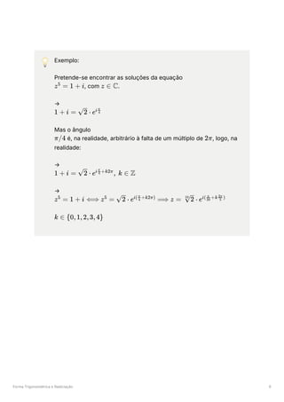 Forma Trigonométrica e Radiciação 6
💡 Exemplo:
Pretende-se encontrar as soluções da equação
﻿
, com ﻿
.
→
﻿
Mas o ângulo
﻿é, na realidade, arbitrário à falta de um múltiplo de ﻿
, logo, na
realidade:
→
﻿
→
﻿
﻿
z =
5
1 + i z ∈ C
1 + i = ​
⋅
2 ei ​
4
π
π/4 2π
1 + i = ​
⋅
2 e , k ∈
i ​
+k2π
4
π
Z
z =
5
1 + i ⟺ z =
5
​
⋅
2 e ⟹
i( ​ +k2π)
4
π
z = ​
⋅
10
2 ei( ​ +k ​ )
20
π
5
2π
k ∈ {0,1,2,3,4}
 