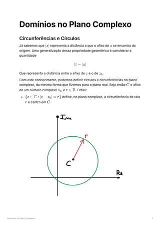 Domínios no Plano Complexo 1
Domínios no Plano Complexo
Circunferências e Círculos
Já sabemos que ﻿representa a distância a que o afixo de ﻿se encontra da
origem. Uma generalização dessa propriedade geométrica é considerar a
quantidade
Que representa a distância entre o afixo de ﻿e o de ﻿
.
Com este conhecimento, podemos definir círculos e circunferências no plano
complexo, da mesma forma que fizemos para o plano real. Seja então ﻿o afixo
de um número complexo ﻿
, e ﻿
. Então:
﻿define, no plano complexo, a circunferência de raio
﻿e centro em ﻿
.
∣z∣ z
∣z − z ​
∣
0
z z ​
0
C
z ​
0 r ∈ R
{z ∈ C : ∣z − z ​
∣ =
0 r}
r C
 