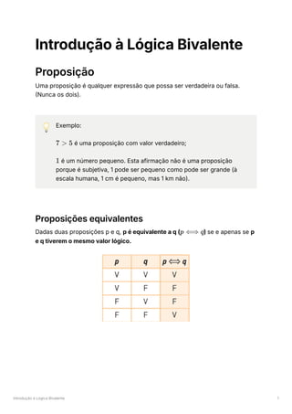 Introdução à Lógica Bivalente 1
Introdução à Lógica Bivalente
Proposição
Uma proposição é qualquer expressão que possa ser verdadeira ou falsa.
(Nunca os dois).
💡 Exemplo:
﻿é uma proposição com valor verdadeiro;
é um número pequeno. Esta afirmação não é uma proposição
porque é subjetiva, 1 pode ser pequeno como pode ser grande (à
escala humana, 1 cm é pequeno, mas 1 km não).
Proposições equivalentes
Dadas duas proposições p e q, p é equivalente a q ( ﻿
) se e apenas se p
e q tiverem o mesmo valor lógico.
7 > 5
1
p ⟺ q
 