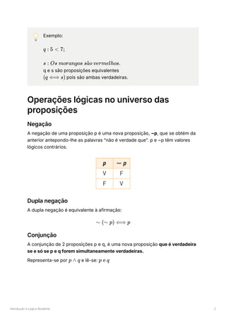 Introdução à Lógica Bivalente 2
💡 Exemplo:
﻿
﻿
q e s são proposições equivalentes
﻿pois são ambas verdadeiras.
Operações lógicas no universo das
proposições
Negação
A negação de uma proposição p é uma nova proposição, ~p, que se obtém da
anterior antepondo-lhe as palavras “não é verdade que”. p e ~p têm valores
lógicos contrários.
Dupla negação
A dupla negação é equivalente à afirmação:
Conjunção
A conjunção de 2 proposições p e q, é uma nova proposição que é verdadeira
se e só se p e q forem simultaneamente verdadeiras.
Representa-se por ﻿e lê-se: ﻿
q : 5 < 7;
s : Os morangos s o vermelhos.
a
~
(q ⟺ s)
∼ (∼ p) ⟺ p
p ∧ q p e q
 