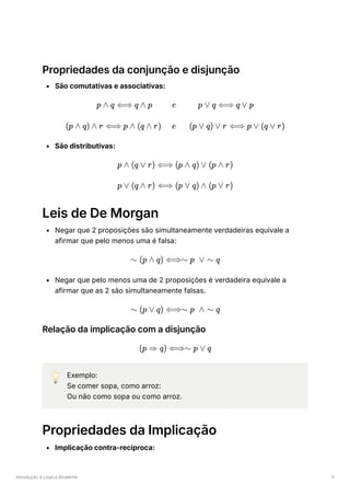 Introdução à Lógica Bivalente 5
Propriedades da conjunção e disjunção
São comutativas e associativas:
São distributivas:
Leis de De Morgan
Negar que 2 proposições são simultaneamente verdadeiras equivale a
afirmar que pelo menos uma é falsa:
Negar que pelo menos uma de 2 proposições é verdadeira equivale a
afirmar que as 2 são simultaneamente falsas.
Relação da implicação com a disjunção
💡 Exemplo:
Se comer sopa, como arroz:
Ou não como sopa ou como arroz.
Propriedades da Implicação
Implicação contra-recíproca:
p ∧ q ⟺ q ∧ p e p ∨ q ⟺ q ∨ p
(p ∧ q) ∧ r ⟺ p ∧ (q ∧ r) e (p ∨ q) ∨ r ⟺ p ∨ (q ∨ r)
p ∧ (q ∨ r) ⟺ (p ∧ q) ∨ (p ∧ r)
p ∨ (q ∧ r) ⟺ (p ∨ q) ∧ (p ∨ r)
∼ (p ∧ q) ⟺∼ p ∨ ∼ q
∼ (p ∨ q) ⟺∼ p ∧ ∼ q
(p ⇒ q) ⟺∼ p ∨ q
 