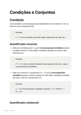 Condições e Conjuntos 1
Condições e Conjuntos
Condição
Uma condição é uma proposição p(x) dependente de uma variável x. Se x=a
ficamos com a proposição p(a).
💡 Exemplo:
﻿é uma condição cujo valor lógico dependerá do valor de x.
Quantificador universal
Dada uma condição ﻿é uma proposição verdadeira quando
se obtém sempre um valor lógico verdadeiro qualquer que seja o valor
arbitrário de x.
💡 Exemplo:
﻿ é uma condição verdadeira para qualquer valor de x, logo é
uma proposição verdadeira.
Dado um conjunto U, a proposição ﻿é uma proposição
verdadeira quando se obtém sempre um valor lógico verdadeiro qualquer
que seja o valor de x pertencente a ﻿
.
💡 Exemplo:
﻿é uma proposição verdadeira quando ﻿
, sendo
﻿
.
Quantificador existencial
x > 5
p(x),∀x,p(x)
x ≥
2
0
∀x ∈ U,p(x)
U
x > 4 x ∈ U U =
(4,+∞)
 