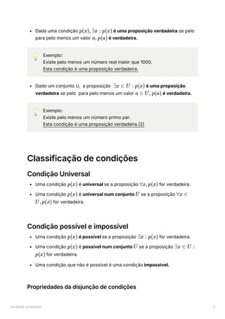 Condições e Conjuntos 2
Dada uma condição ﻿é uma proposição verdadeira se pelo
para pelo menos um valor ﻿ ﻿é verdadeira.
💡 Exemplo:
Existe pelo menos um número real maior que 1000.
Esta condição é uma proposição verdadeira.
Dado um conjunto U, a proposição ﻿é uma proposição
verdadeira se pelo para pelo menos um valor ﻿ ﻿é verdadeira.
💡 Exemplo:
Existe pelo menos um número primo par.
Esta condição é uma proposição verdadeira.(2)
Classificação de condições
Condição Universal
Uma condição ﻿é universal se a proposição ﻿for verdadeira.
Uma condição ﻿é universal num conjunto ﻿se a proposição
﻿for verdadeira.
Condição possível e impossível
Uma condição ﻿é possível se a proposição ﻿for verdadeira.
Uma condição ﻿é possível num conjunto ﻿se a proposição
﻿for verdadeira.
Uma condição que não é possível é uma condição impossível.
Propriedades da disjunção de condições
p(x),∃x : p(x)
a, p(a)
∃x ∈ U : p(x)
a ∈ U, p(a)
p(x) ∀x,p(x)
p(x) U ∀x ∈
U,p(x)
p(x) ∃x : p(x)
p(x) U ∃x ∈ U :
p(x)
 