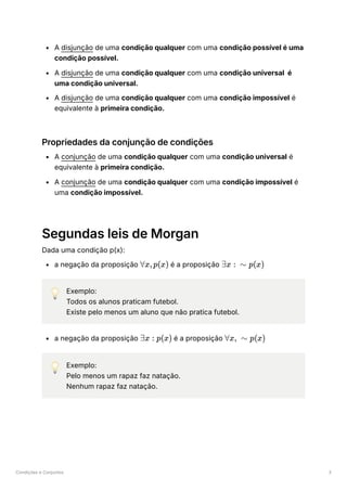 Condições e Conjuntos 3
A disjunção de uma condição qualquer com uma condição possível é uma
condição possível.
A disjunção de uma condição qualquer com uma condição universal é
uma condição universal.
A disjunção de uma condição qualquer com uma condição impossível é
equivalente à primeira condição.
Propriedades da conjunção de condições
A conjunção de uma condição qualquer com uma condição universal é
equivalente à primeira condição.
A conjunção de uma condição qualquer com uma condição impossível é
uma condição impossível.
Segundas leis de Morgan
Dada uma condição p(x):
a negação da proposição ﻿é a proposição ﻿
💡 Exemplo:
Todos os alunos praticam futebol.
Existe pelo menos um aluno que não pratica futebol.
a negação da proposição ﻿é a proposição ﻿
💡 Exemplo:
Pelo menos um rapaz faz natação.
Nenhum rapaz faz natação.
∀x,p(x) ∃x : ∼ p(x)
∃x : p(x) ∀x, ∼ p(x)
 