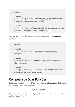 Generalidades acerca de Funções 3
💡 Exemplo:
A função
﻿ ﻿é sobrejetiva, já que o conjunto de
chegada é igual ao seu contradomínio: ﻿
.
A função
﻿ ﻿não é sobrejetiva, já que o seu conjunto de
chegada ( ﻿
) é diferente do seu contradomínio ( ﻿
).
Uma função ﻿é bijetiva se for, ao mesmo tempo, sobrejetiva e
injetiva.
💡 Exemplo:
A função
﻿ ﻿é bijetiva, já que é injetiva e
sobrejetiva.
A função
﻿ ﻿não é bijetiva, pois embora seja injetiva,
não é sobrejetiva.
A função
﻿ ﻿não é bijetiva, pois
embora seja sobrejetiva, não é injetiva.
Composta de Duas Funções
Dadas duas funções, ﻿e ﻿
, a função composta de ﻿com ﻿
é a função ﻿tal que:
Esta função costuma chamar-se ﻿
após ﻿
. Duas funções dizem-se permutáveis
se ﻿
.
f : R ⟶ R : f(x) = x +
3
3x
R
g : R ⟶ R : g(x) = x2
R R ​
0
+
f : A → B
f : R ⟶ R : f(x) = x +
3
3x
g : R ⟶ R : g(x) = ex
h : R{ ​
+
2
π
kπ,k ∈ Z} ⟶ R : h(x) = tan x
g : A → B f : B → C f g
f ∘ g : A ⟶ B
(f ∘ g)(x) = f(g(x))
f g
(f ∘ g)(x) = (g ∘ f)(x)
 