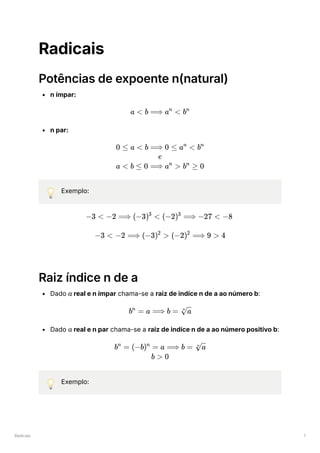 Radicais 1
Radicais
Potências de expoente n(natural)
n ímpar:
n par:
💡 Exemplo:
Raiz índice n de a
Dado ﻿real e n ímpar chama-se a raiz de indíce n de a ao número b:
Dado ﻿real e n par chama-se a raiz de indíce n de a ao número positivo b:
💡 Exemplo:
a < b ⟹ a <
n
bn
0 ≤ a < b ⟹ 0 ≤ a <
n
bn
e
a < b ≤ 0 ⟹ a >
n
b ≥
n
0
−3 < −2 ⟹ (−3) <
3
(−2) ⟹
3
−27 < −8
−3 < −2 ⟹ (−3) >
2
(−2) ⟹
2
9 > 4
a
b =
n
a ⟹ b = ​
n
a
a
b =
n
(−b) =
n
a ⟹ b = ​
n
a
b > 0
 