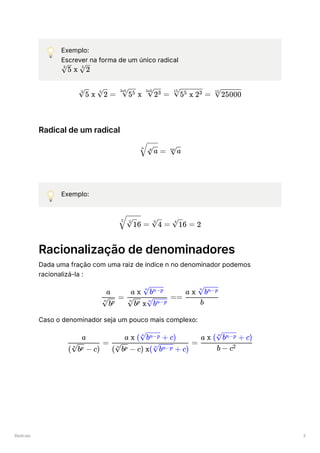 Radicais 3
💡 Exemplo:
Escrever na forma de um único radical
﻿
Radical de um radical
💡 Exemplo:
Racionalização de denominadores
Dada uma fração com uma raiz de índice n no denominador podemos
racionalizá-la :
Caso o denominador seja um pouco mais complexo:
​ x ​
3
5 5
2
​
x ​
=
3
5
5
2 ​ x ​ =
3x5
55 5x3
23 ​ =
15
5 x 2
5 3 ​
15
25000
​ =
n
​
p
a ​
np
a
​
=
2
​
6
2
1 ​ =
2
4 ​
6 =
4
1 2
​ =
​
n
bp
a
​ ==
​ x ​
n
bp n
bn−p
a x ​
n
bn−p
​
b
a x ​
n
bn−p
​ =
( ​ − c)
n
bp
a
​ =
( ​ − c) x( ​ + c)
n
bp n
bn−p
a x ( ​ + c)
n
bn−p
​
b − c2
a x ( ​ + c)
n
bn−p
 