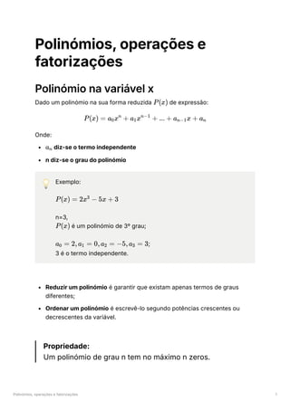 Polinómios, operações e fatorizações 1
Polinómios, operações e
fatorizações
Polinómio na variável x
Dado um polinómio na sua forma reduzida ﻿de expressão:
Onde:
﻿diz-se o termo independente
n diz-se o grau do polinómio
💡 Exemplo:
﻿
n=3,
﻿é um polinómio de 3º grau;
﻿
;
3 é o termo independente.
Reduzir um polinómio é garantir que existam apenas termos de graus
diferentes;
Ordenar um polinómio é escrevê-lo segundo potências crescentes ou
decrescentes da variável.
Propriedade:
Um polinómio de grau n tem no máximo n zeros.
P(x)
P(x) = a ​
x +
0
n
a ​
x +
1
n−1
... + a ​
x +
n−1 a ​
n
a ​
n
P(x) = 2x −
3
5x + 3
P(x)
a ​ =
0 2,a ​ =
1 0,a ​ =
2 −5,a ​ =
3 3
 