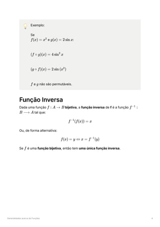 Generalidades acerca de Funções 4
💡 Exemplo:
Se
﻿e ﻿
:
﻿
﻿
﻿e ﻿não são permutáveis.
Função Inversa
Dada uma função ﻿bijetiva, a função inversa de f é a função
﻿tal que:
Ou, de forma alternativa:
Se ﻿é uma função bijetiva, então tem uma única função inversa.
f(x) = x2
g(x) = 2 sin x
(f ∘ g)(x) = 4 sin x
2
(g ∘ f)(x) = 2 sin (x )
2
f g
f : A → B f :
−1
B ⟶ A
f (f(x)) =
−1
x
f(x) = y ⇔ x = f (y)
−1
f
 