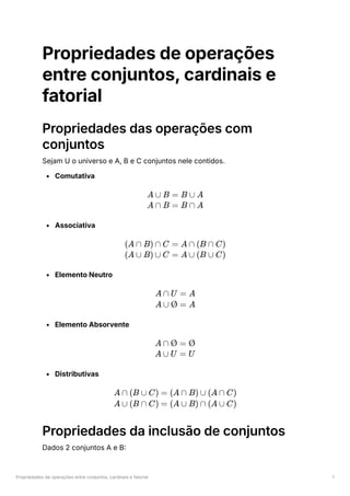 Propriedades de operações entre conjuntos, cardinais e fatorial 1
Propriedades de operações
entre conjuntos, cardinais e
fatorial
Propriedades das operações com
conjuntos
Sejam U o universo e A, B e C conjuntos nele contidos.
Comutativa
Associativa
Elemento Neutro
Elemento Absorvente
Distributivas
Propriedades da inclusão de conjuntos
Dados 2 conjuntos A e B:
A ∪ B = B ∪ A
A ∩ B = B ∩ A
(A ∩ B) ∩ C = A ∩ (B ∩ C)
(A ∪ B) ∪ C = A ∪ (B ∪ C)
A ∩ U = A
A ∪ Ø = A
A ∩ Ø = Ø
A ∪ U = U
A ∩ (B ∪ C) = (A ∩ B) ∪ (A ∩ C)
A ∪ (B ∩ C) = (A ∪ B) ∩ (A ∪ C)
 