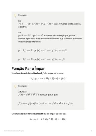 Generalidades acerca de Funções 5
💡 Exemplo:
Se
﻿ ﻿
, ﻿
. A inversa existe, já que ﻿
é bijetiva.
Se
﻿ ﻿
, a inversa não existe já que ﻿não é
injetiva. Aplicando duas restrições diferentes a ﻿
, podemos encontrar
duas inversas diferentes:
﻿
﻿
Função Par e Ímpar
Uma função real de variável real ﻿diz-se par se e só se:
💡 Exemplo:
A função
﻿é par, já que já que:
﻿
Uma função real de variável real f diz-se ímpar se e só se:
f : R ⟶ R :
+
f(x) = ex
f (x) =
−1
ln x f
g : R ⟶ R :
+
g(x) = x2
g
g
g ​
:
− R ​
⟶
0
−
R : g ​
(x) =
− x ⟹
2
g ​
(x) =
−
−1
− ​
x
g ​ :
+ R ​ ⟶
0
+
R : g ​
(x) =
+ x ⟹
2
g ​
(x) =
+
−1
​
x
f
∀ ​ :
x ∈ D ​
f
−x ∈ D ​ ∧
f f(−x) = f(x)
f(x) = ​
x + x + 1
4 2
f(−x) = ​ =
(−x) + (−x) + 1
4 2 ​ =
x + x + 1
4 2 f(x)
∀ ​ :
x ∈ D ​
f
−x ∈ D ​ ∧
f f(−x) = −f(x)
 