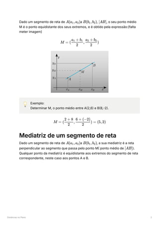 Distâncias no Plano 2
Dado um segmento de reta de ﻿
a ﻿
, ﻿
, o seu ponto médio
M é o ponto equidistante dos seus extremos, e é obtido pela expressão:(falta
meter imagem)
💡 Exemplo:
Determinar M, o ponto médio entre A(2,6) e B(8,-2).
Mediatriz de um segmento de reta
Dado um segmento de reta de ﻿
a ﻿
, a sua mediatriz é a reta
perpendicular ao segmento que passa pelo ponto M( ponto médio de ﻿
).
Qualquer ponto da mediatriz é equidistante aos extremos do segmento de reta
correspondente, neste caso aos pontos A e B.
A(a ​
,a ​
)
1 2 B(b ​
,b ​
)
1 2 [AB]
M = ( , ​ )
2
a ​ + b
1 1
2
a ​ + b ​
2 2
M = ( ​
, ​
) =
2
2 + 8
2
6 + (−2)
(5,2)
A(a ​
,a ​
)
1 2 B(b ​
,b ​
)
1 2
[AB]
 
