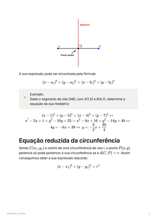 Distâncias no Plano 3
A sua expressão pode ser encontrada pela fórmula:
💡 Exemplo:
Dado o segmento de reta [AB], com A(1,5) e B(4,7), determine a
equação da sua mediatriz:
Equação reduzida da circunferência
Sendo ﻿o centro de uma circunferência de raio r, o ponto ﻿
pertence só pode pertencer à sua circunferência se a ﻿
. Assim
conseguimos obter a sua expressão reduzida:
(x − a ​
) +
1
2
(y − a ​
) =
2
2
(x − b ​
) +
1
2
(y − b ​
)
2
2
(x − 1) +
2
(y − 5) =
2
(x − 4) +
2
(y − 7) ↔
2
x −
2
2x + 1 + y −
2
10y + 25 = x −
2
8x + 16 + y −
2
14y + 49 ↔
4y = −6x + 39 ↔ y = − x +
2
3
​
4
39
C(x ​
,y ​
)
1 1 P(x,y)
d(C,P) = r
(x − x ​
) +
1
2
(y − y ​
) =
1
2
r2
 