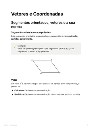 Vetores e Coordenadas 1
Vetores e Coordenadas
Segmentos orientados, vetores e a sua
norma
Segmentos orientados equipolentes
Dois segmentos orientados são equipolentes quando têm a mesma direção,
sentido e comprimento.
💡 Exemplo:
Dado um paralelogramo [ABCD] os segmentos [A,D] e [B,C] são
segmentos orientados equipolentes.
Vetor
Um vetor ﻿é caraterizado por uma direção, um sentido e um comprimento, e
podem ser:
Colineares: Se tiverem a mesma direção;
Simétricos: Se tiverem a mesma direção, comprimento e sentidos opostos
v
 