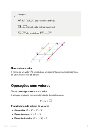 Vetores e Coordenadas 2
💡 Exemplo:
﻿são colineares entre si;
﻿e ﻿também são colineares entre si;
﻿são simétricos. ﻿
Norma de um vetor
A norma de um vetor ﻿
é a medida de um segmento orientado representante
do vetor. Representa-se por ﻿
.
Operações com vetores
Soma de um ponto com um vetor
A soma de um ponto com um vetor resulta dum único ponto.
Propriedades da adição de vetores
Comutativa: ﻿
Elemento neutro: ﻿
Elemento simétrico: ﻿
, , ,
JG FM EH FC
BA ML
,
EH FC =
EH −FC
v
v
∥ ∥
P = Q + AB
+
u =
v +
v u
+
u 0 = u
+
u (− ) =
u 0
 