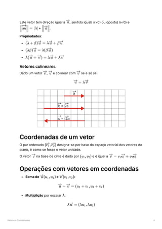 Vetores e Coordenadas 4
Este vetor tem direção igual a ﻿
, sentido igual( λ>0) ou oposto( λ<0) e
﻿
.
Propriedades:
﻿
﻿
﻿
Vetores colineares
Dado um vetor ﻿
, ﻿é colinear com ﻿se e só se:
Coordenadas de um vetor
O par ordenado ﻿designa-se por base do espaço vetorial dos vetores do
plano, é como se fosse o vetor unidade.
O vetor ﻿na base de cima é dado por ﻿e é igual a ﻿
.
Operações com vetores em coordenadas
Soma de ﻿e ﻿
:
Multiplição por escalar ﻿
:
u
​ ​ =
λu λ ∗
∣ ∣ ​ ​
u
(λ + β) =
u λ +
u β u
(λβ) =
u λ(β )
u
λ( +
u ) =
v λ +
u λ v
v u v
=
u λ v
( ​
, ​
)
e ​
1 e ​
2
v (v ​
,v ​
)
1 2 =
v v ​ ​ +
1e ​
1 v ​ ​
2e ​
2
(u ​
,u ​
)
u 1 2 (v ​
,v ​
)
v 1 2
+
u =
v (u ​
+
1 v ​
,u ​
+
1 2 v ​
)
2
λ
λ =
u (λu ​
,λu ​
)
1 2
 