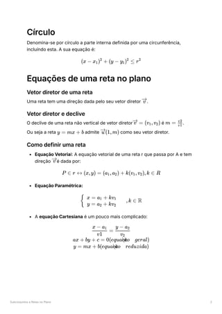 Subconjuntos e Retas no Plano 2
Círculo
Denomina-se por círculo a parte interna definida por uma circunferência,
incluíndo esta. A sua equação é:
Equações de uma reta no plano
Vetor diretor de uma reta
Uma reta tem uma direção dada pelo seu vetor diretor ﻿
.
Vetor diretor e declive
O declive de uma reta não vertical de vetor diretor ﻿é ﻿
.
Ou seja a reta ﻿admite ﻿como seu vetor diretor.
Como definir uma reta
Equação Vetorial: A equação vetorial de uma reta r que passa por A e tem
direção ﻿
é dada por:
Equação Paramétrica:
A equação Cartesiana é um pouco mais complicado:
(x − x ​
) +
1
2
(y − y ​
) ≤
1
2
r2
v
=
v (v ​
,v ​
)
1 2 m = ​
v1
v2
y = mx + b (1,m)
u
v
P ∈ r ↔ (x,y) = (a ​
,a ​
) +
1 2 k(v ​
,v ​
),k ∈
1 2 R
​ ​ ,k ∈
{
x = a ​
+ kv ​
1 1
y = a ​ + kv ​
2 2
R
​ =
v1
x − a ​
1
​
v ​
2
y − a ​
2
ax + by + c = 0(equa ​ o geral)
c
c
a
~
y = mx + b(equa ​ o reduzida)
c
c
a
~
 