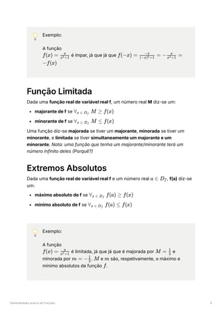 Generalidades acerca de Funções 6
💡 Exemplo:
A função
﻿é ímpar, já que já que
﻿
Função Limitada
Dada uma função real de variável real f, um número real M diz-se um:
majorante de f se ﻿
minorante de f se ﻿
Uma função diz-se majorada se tiver um majorante, minorada se tiver um
minorante, e limitada se tiver simultaneamente um majorante e um
minorante. Nota: uma função que tenha um majorante/minorante terá um
número infinito deles (Porquê?)
Extremos Absolutos
Dada uma função real de variável real f e um número real ﻿
, f(a) diz-se
um:
máximo absoluto de f se ﻿
mínimo absoluto de f se ﻿
💡 Exemplo:
A função
﻿é limitada, já que já que é majorada por ﻿e
minorada por ﻿
. ﻿e ﻿são, respetivamente, o máximo e
mínimo absolutos da função ﻿
.
f(x) = ​
x +1
2
x
f(−x) = ​ =
(−x) +1
2
−x
− ​ =
x +1
2
x
−f(x)
∀ ​ M ≥
x ∈ D ​
f
f(x)
∀ ​ M ≤
x ∈ D ​
f
f(x)
a ∈ D ​
f
∀ ​ f(a) ≥
x ∈ D ​
f
f(x)
∀ ​ f(a) ≤
x ∈ D ​
f
f(x)
f(x) = ​
x +1
2
x
M = ​
2
1
m = − ​
2
1
M m
f
 