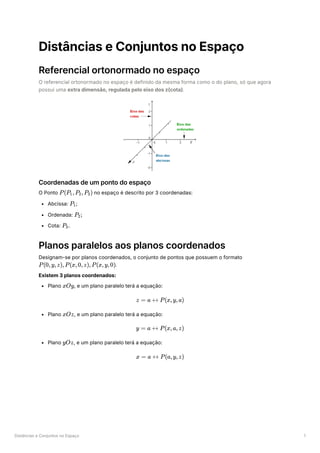 Distâncias e Conjuntos no Espaço 1
Distâncias e Conjuntos no Espaço
Referencial ortonormado no espaço
O referencial ortonormado no espaço é definido da mesma forma como o do plano, só que agora
possui uma extra dimensão, regulada pelo eixo dos z(cota).
Coordenadas de um ponto do espaço
O Ponto ﻿no espaço é descrito por 3 coordenadas:
Abcissa: ﻿
;
Ordenada: ﻿
Cota: ﻿
Planos paralelos aos planos coordenados
Designam-se por planos coordenados, o conjunto de pontos que possuem o formato
﻿
.
Existem 3 planos coordenados:
Plano ﻿
, e um plano paralelo terá a equação:
Plano ﻿
, e um plano paralelo terá a equação:
Plano ﻿
, e um plano paralelo terá a equação:
P(P ​
,P ​
,P ​
)
1 2 3
P ​
1
P ​
;
2
P ​
.
3
P(0,y,z),P(x,0,z),P(x,y,0)
xOy
z = a ↔ P(x,y,a)
xOz
y = a ↔ P(x,a,z)
yOz
x = a ↔ P(a,y,z)
 