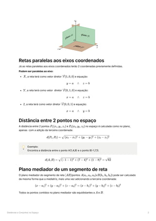 Distâncias e Conjuntos no Espaço 2
Retas paralelas aos eixos coordenados
Já as retas paralelas aos eixos coordenados terão 2 coordenadas previamente definidas.
Podem ser paralelas ao eixo:
﻿
, a reta terá como vetor diretor ﻿e equação:
﻿
, a reta terá como vetor diretor ﻿e equação:
Z, a reta terá como vetor diretor ﻿e equação:
Distância entre 2 pontos no espaço
A distância entre 2 pontos ﻿e ﻿no espaço é calculada como no plano,
apenas com a adição da terceira coordenada:
💡 Exemplo:
Encontra a distância entre o ponto A(1,4,8) e o ponto B(-1,7,1).
Plano mediador de um segmento de reta
O plano mediador do segmento de reta ﻿
(pontos ﻿
) pode ser calculado
da mesma forma que a mediatriz, mais uma vez adicionando a terceira coordenada:
Todos os pontos contidos no plano mediador são equidistantes a e ﻿
.
X (1,0,0)
v
y = a ∧ z = b
Y (0,1,0)
v
x = a ∧ z = b
(0,0,1)
v
x = a ∧ y = b
P ​
(x ​
,y ​
,z ​
)
1 1 1 1 P ​
(x ​
,y ​
,z ​
)
2 2 2 2
d(P ​
,P ​
) =
1 2 ​
(x ​
− x ​
) + (y ​
− y ​
) + (z ​
− z ​
)
2 1
2
2 1
2
2 1
2
d(A,B) = ​ =
(−1 − 1) + (7 − 4) + (1 − 8)
2 2 2 ​
62
[AB] A(a ​
,a ​
,a ​
)eB(b ​
,b ​
,b ​
)
1 2 3 1 2 3
(x − a ​
) +
1
2
(y − a ​
) +
2
2
(z − a ​
) =
3
2
(x − b ​
) +
1
2
(y − b ​
) +
2
2
(z − b ​
)
3
2
A B
 