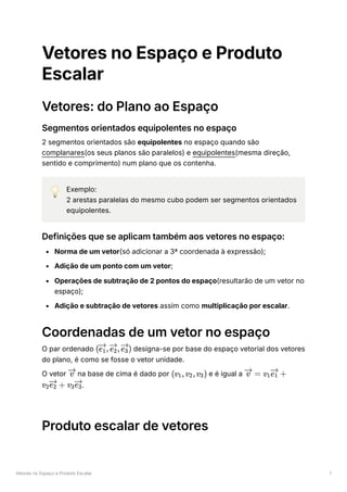Vetores no Espaço e Produto Escalar 1
Vetores no Espaço e Produto
Escalar
Vetores: do Plano ao Espaço
Segmentos orientados equipolentes no espaço
2 segmentos orientados são equipolentes no espaço quando são
complanares(os seus planos são paralelos) e equipolentes(mesma direção,
sentido e comprimento) num plano que os contenha.
💡 Exemplo:
2 arestas paralelas do mesmo cubo podem ser segmentos orientados
equipolentes.
Definições que se aplicam também aos vetores no espaço:
Norma de um vetor(só adicionar a 3ª coordenada à expressão);
Adição de um ponto com um vetor;
Operações de subtração de 2 pontos do espaço(resultarão de um vetor no
espaço);
Adição e subtração de vetores assim como multiplicação por escalar.
Coordenadas de um vetor no espaço
O par ordenado designa-se por base do espaço vetorial dos vetores
do plano, é como se fosse o vetor unidade.
O vetor ﻿na base de cima é dado por ﻿e é igual a
﻿
.
Produto escalar de vetores
( ​
, ​
, )
e ​
1 e ​
2 e ​
3
v (v ​
,v ​
,v ​
)
1 2 3 =
v v ​ ​ +
1e ​
1
v ​ ​ +
2e ​
2 v ​ ​
3e ​
3
 